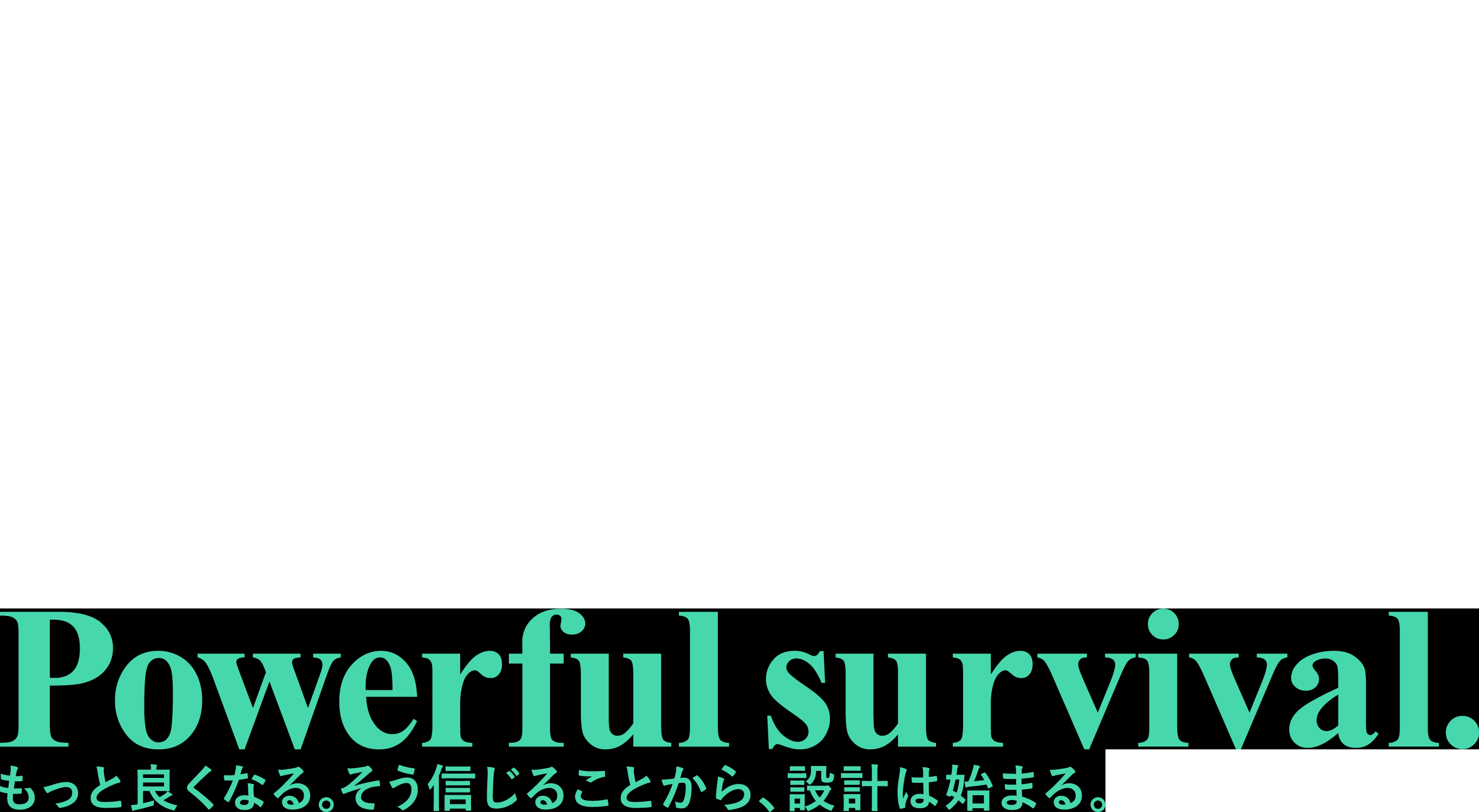 Powerful survival. もっと良くなる。そう信じることから、設計は始まる。